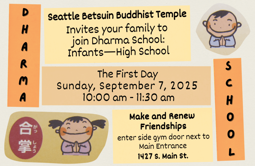 Seattle Betsuin Buddhist Temple invites your family to join Dharma School! All families welcome, ages K-12. First Day: Sunday, September 7, 2025, 10:00 am - 11:30 am. Enter through the side gym door next to main entrance. 1427 S. Main St. 